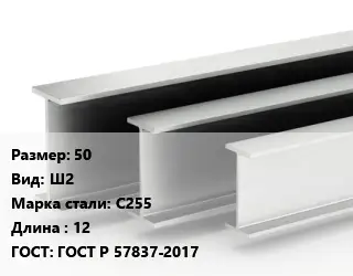Двутавровая балка 50 Ш2 С255 L=12 ГОСТ: ГОСТ Р 57837-2017